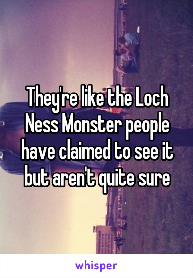 They're like the Loch Ness Monster people have claimed to see it but aren't quite sure