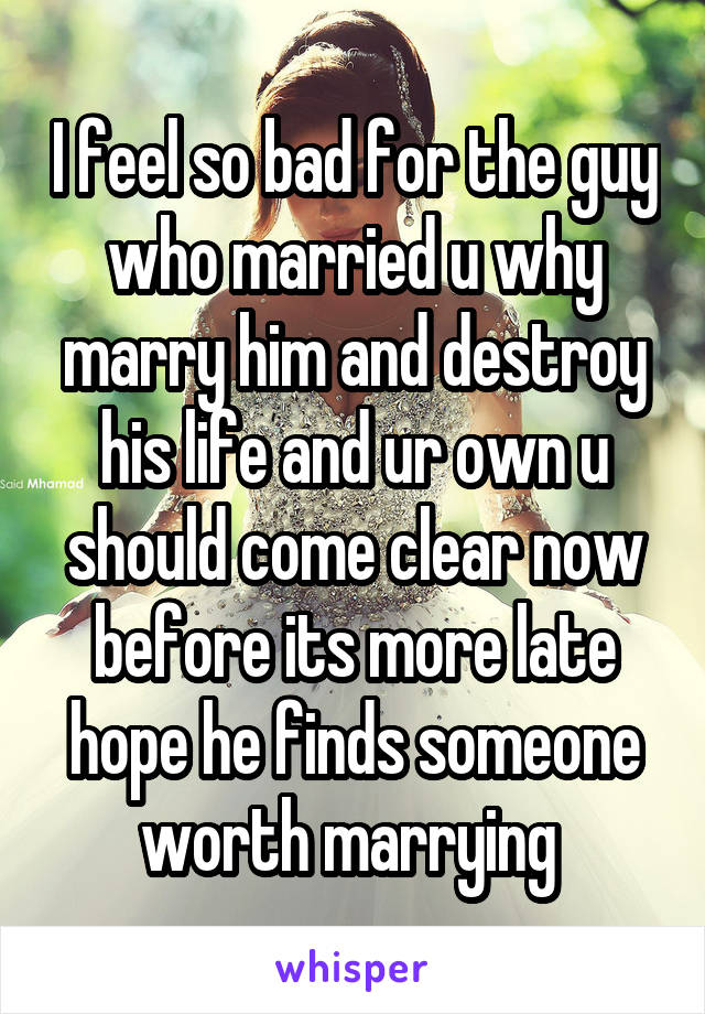 I feel so bad for the guy who married u why marry him and destroy his life and ur own u should come clear now before its more late hope he finds someone worth marrying 