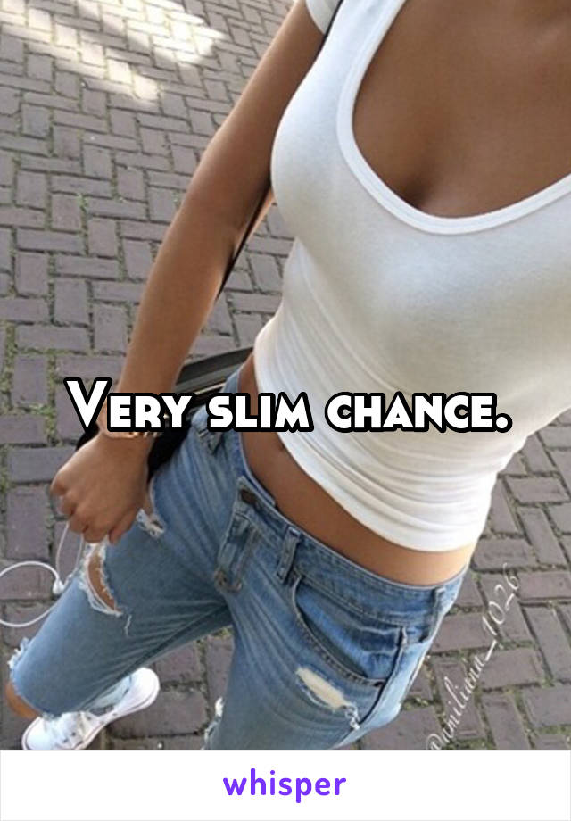 Very slim chance.