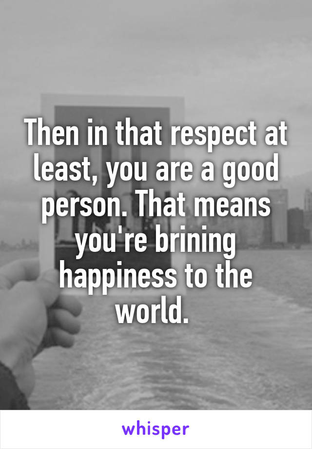 Then in that respect at least, you are a good person. That means you're brining happiness to the world. 