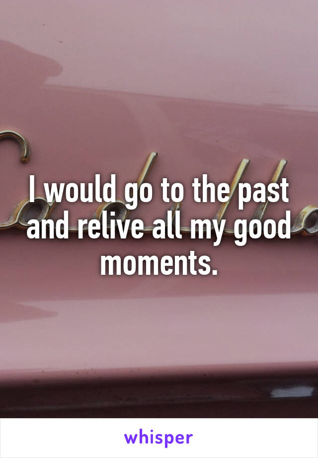 I would go to the past and relive all my good moments.