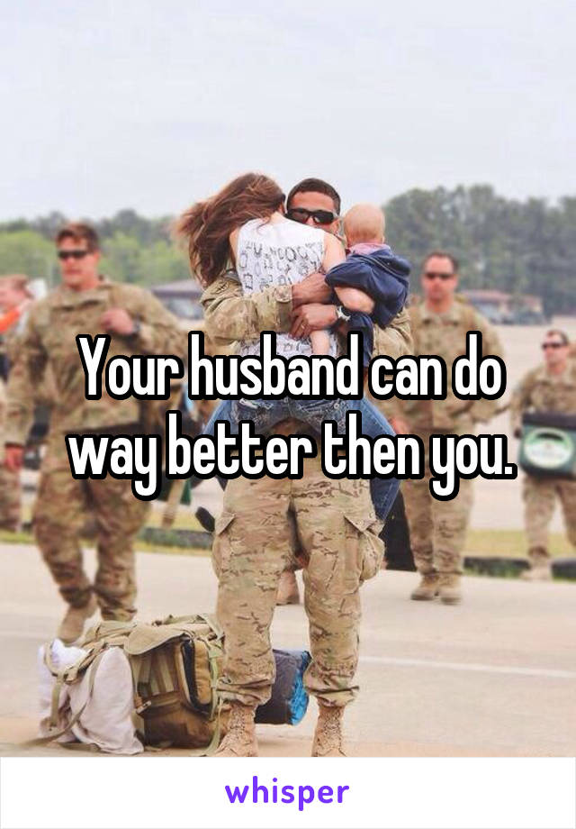 Your husband can do way better then you.