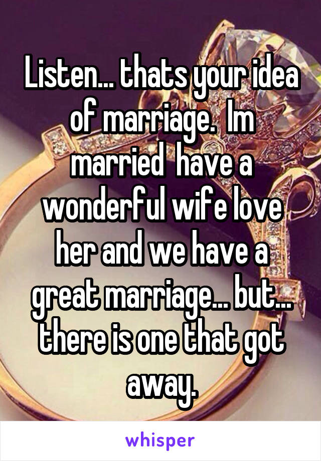 Listen... thats your idea of marriage.  Im married  have a wonderful wife love her and we have a great marriage... but... there is one that got away.