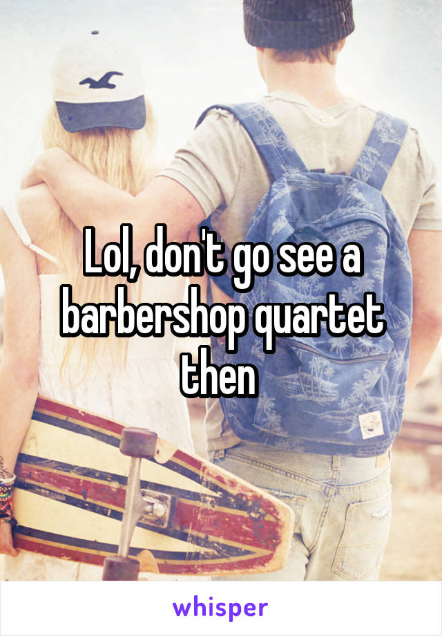 Lol, don't go see a barbershop quartet then 