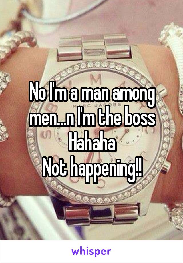 No I'm a man among men...n I'm the boss
Hahaha
Not happening!!
