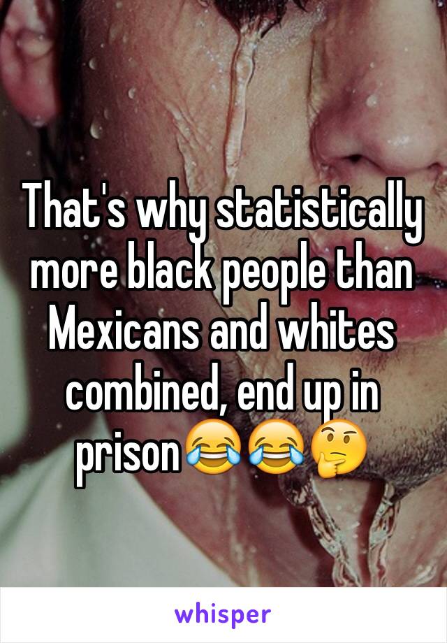 That's why statistically more black people than Mexicans and whites combined, end up in prison😂😂🤔