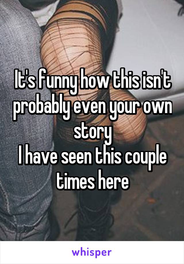 It's funny how this isn't probably even your own story
I have seen this couple times here