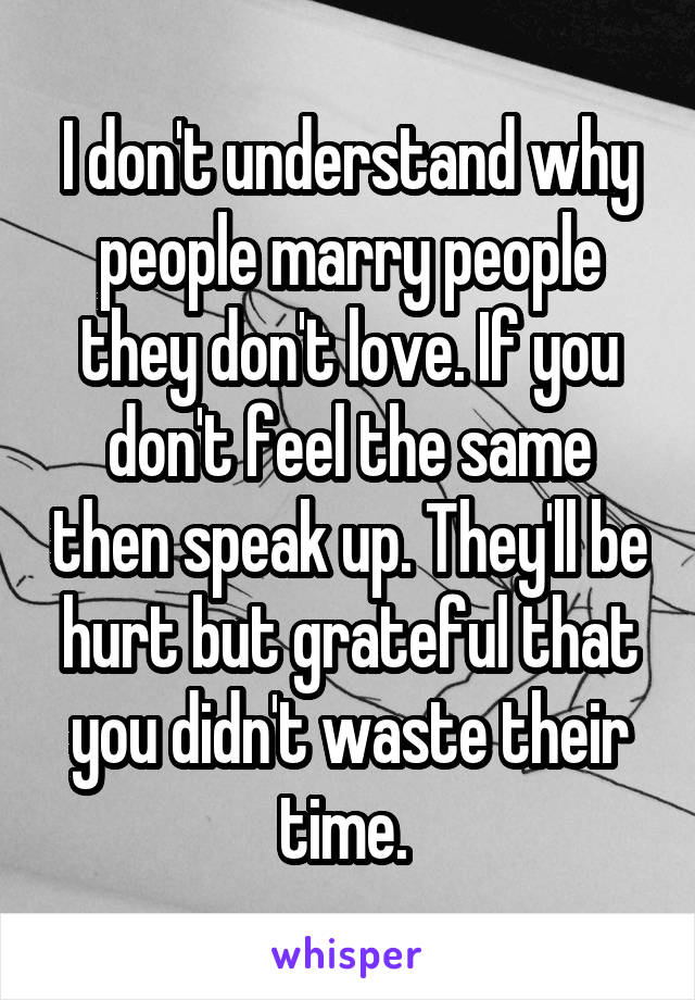 I don't understand why people marry people they don't love. If you don't feel the same then speak up. They'll be hurt but grateful that you didn't waste their time. 