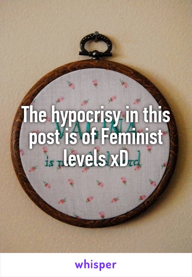 The hypocrisy in this post is of Feminist levels xD