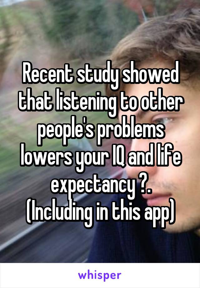 Recent study showed that listening to other people's problems lowers your IQ and life expectancy ☺.
(Including in this app)