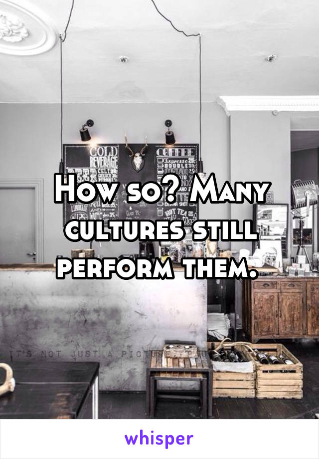 How so? Many cultures still perform them. 