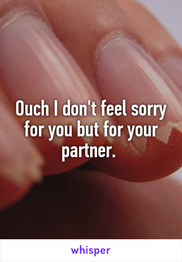 Ouch I don't feel sorry for you but for your partner. 