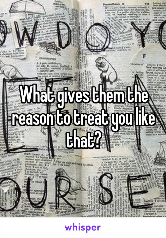 What gives them the reason to treat you like that?