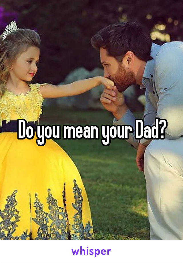 Do you mean your Dad?