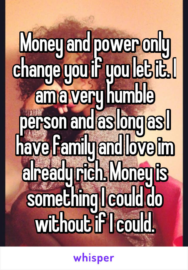 Money and power only change you if you let it. I am a very humble person and as long as I have family and love im already rich. Money is something I could do without if I could.