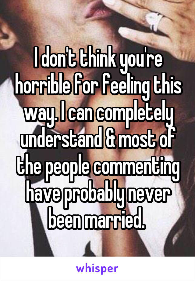 I don't think you're horrible for feeling this way. I can completely understand & most of the people commenting have probably never been married. 