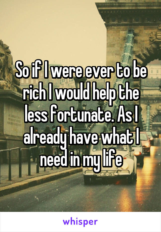 So if I were ever to be rich I would help the less fortunate. As I already have what I need in my life