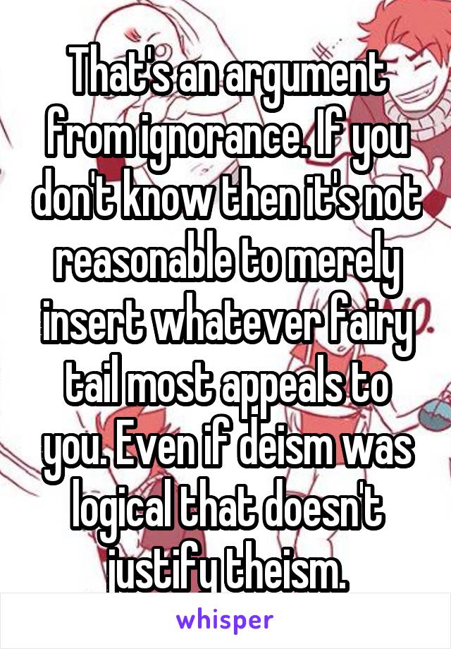 That's an argument from ignorance. If you don't know then it's not reasonable to merely insert whatever fairy tail most appeals to you. Even if deism was logical that doesn't justify theism.