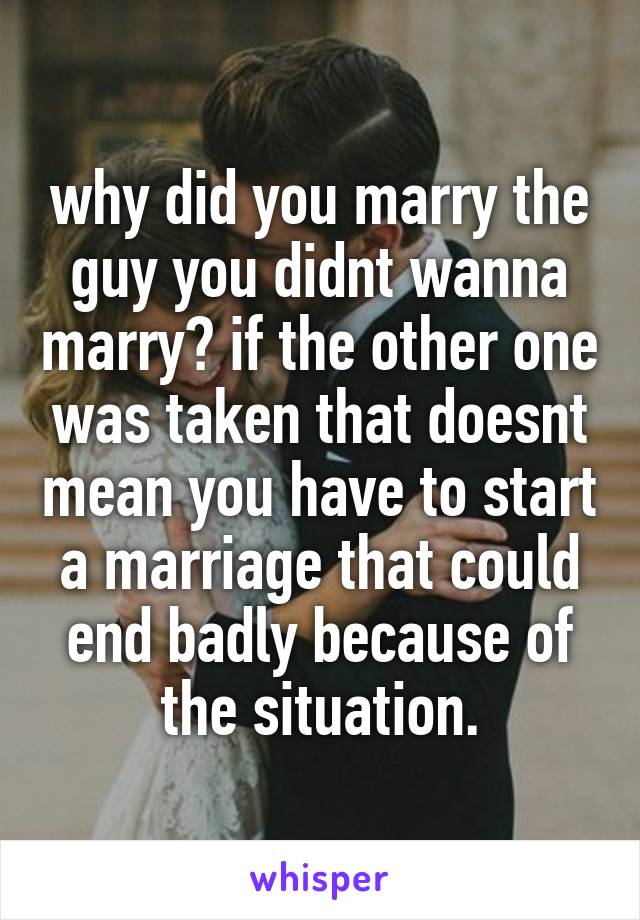 why did you marry the guy you didnt wanna marry? if the other one was taken that doesnt mean you have to start a marriage that could end badly because of the situation.