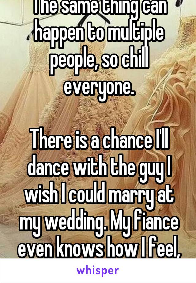 The same thing can happen to multiple people, so chill everyone.

There is a chance I'll dance with the guy I wish I could marry at my wedding. My fiance even knows how I feel, but only wants me.