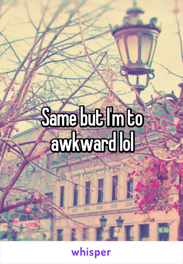 Same but I'm to awkward lol