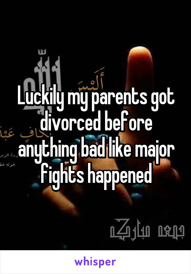 Luckily my parents got divorced before anything bad like major fights happened