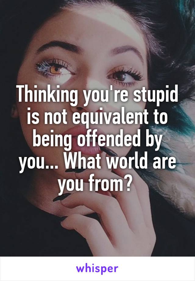 Thinking you're stupid is not equivalent to being offended by you... What world are you from? 