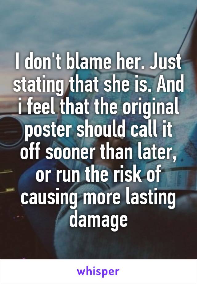 I don't blame her. Just stating that she is. And i feel that the original poster should call it off sooner than later, or run the risk of causing more lasting damage