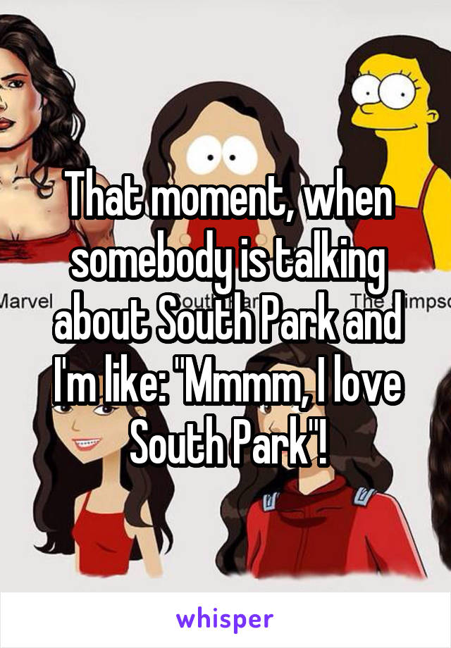 That moment, when somebody is talking about South Park and I'm like: "Mmmm, I love South Park"!