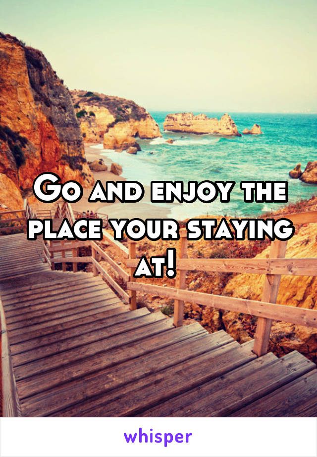 Go and enjoy the place your staying at! 