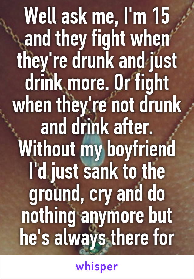 Well ask me, I'm 15 and they fight when they're drunk and just drink more. Or fight when they're not drunk and drink after. Without my boyfriend I'd just sank to the ground, cry and do nothing anymore but he's always there for me