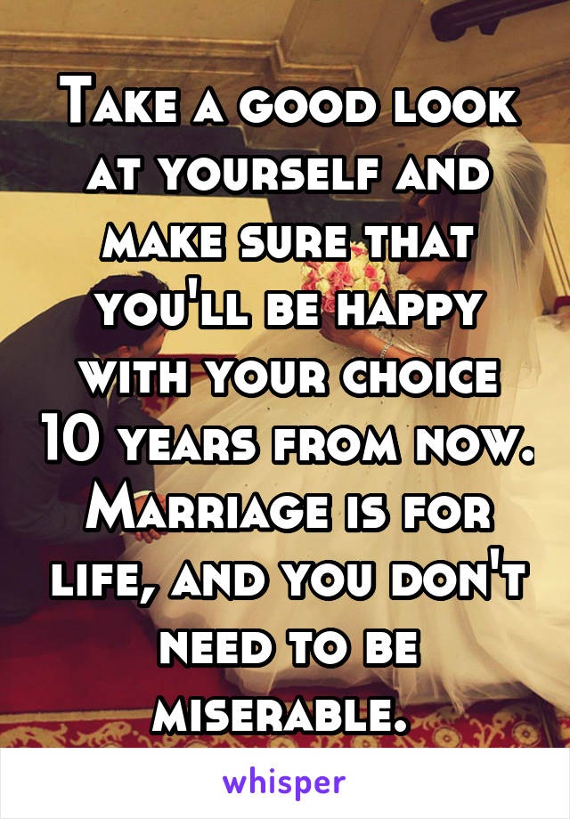 Take a good look at yourself and make sure that you'll be happy with your choice 10 years from now. Marriage is for life, and you don't need to be miserable. 