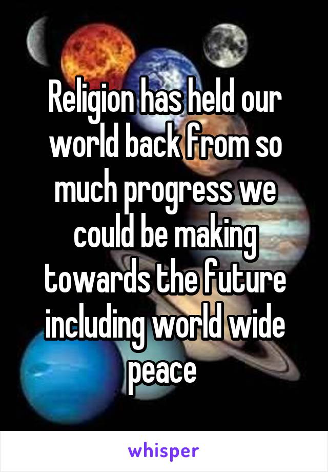 Religion has held our world back from so much progress we could be making towards the future including world wide peace 