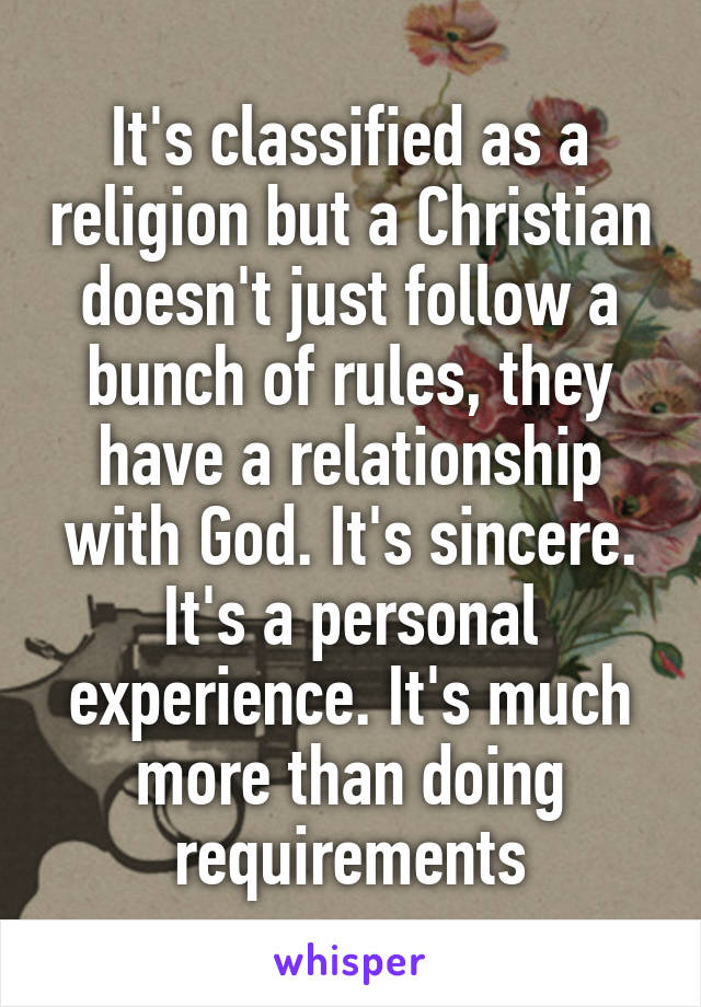 It's classified as a religion but a Christian doesn't just follow a bunch of rules, they have a relationship with God. It's sincere. It's a personal experience. It's much more than doing requirements