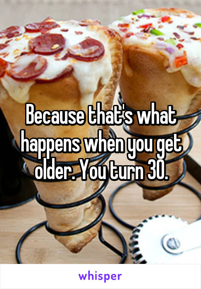 Because that's what happens when you get older. You turn 30.