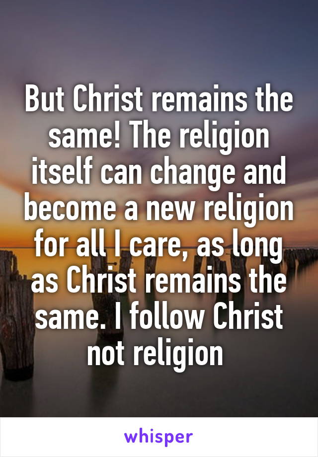 But Christ remains the same! The religion itself can change and become a new religion for all I care, as long as Christ remains the same. I follow Christ not religion 