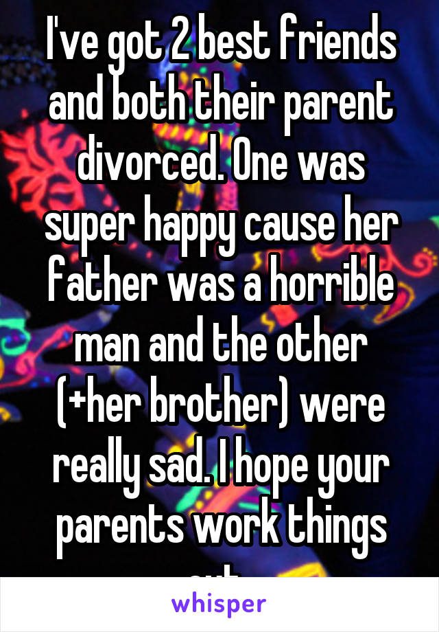 I've got 2 best friends and both their parent divorced. One was super happy cause her father was a horrible man and the other (+her brother) were really sad. I hope your parents work things out..