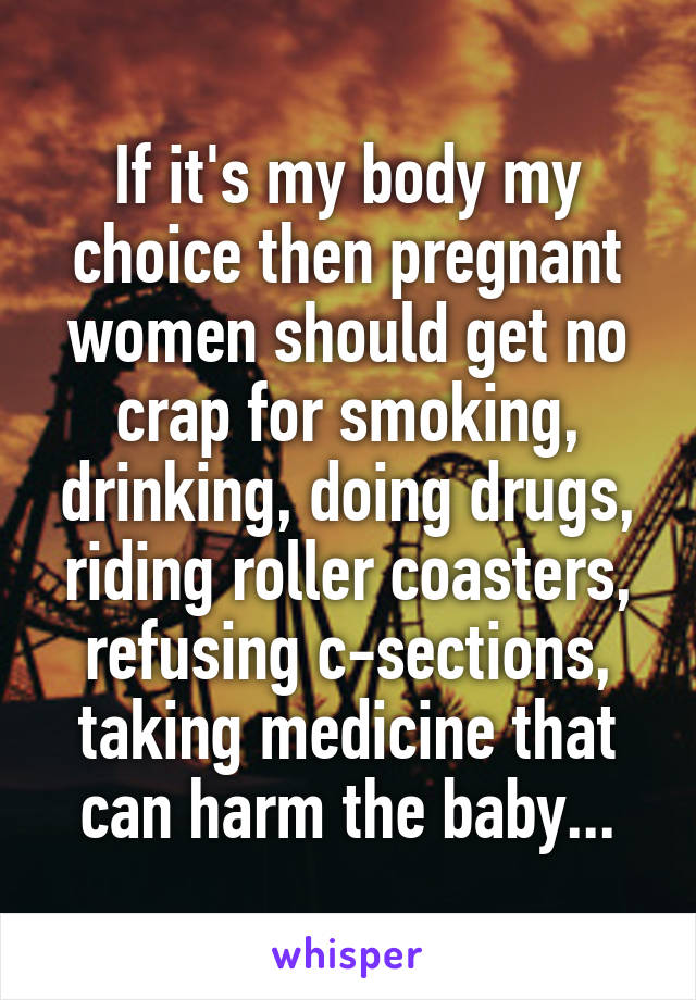 If it's my body my choice then pregnant women should get no crap for smoking, drinking, doing drugs, riding roller coasters, refusing c-sections, taking medicine that can harm the baby...
