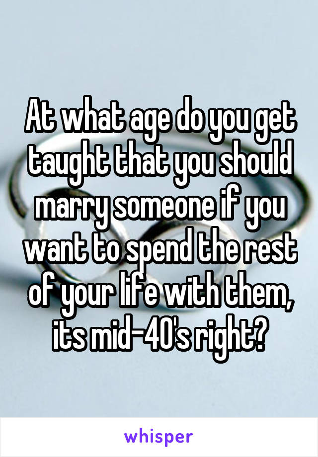 At what age do you get taught that you should marry someone if you want to spend the rest of your life with them, its mid-40's right?