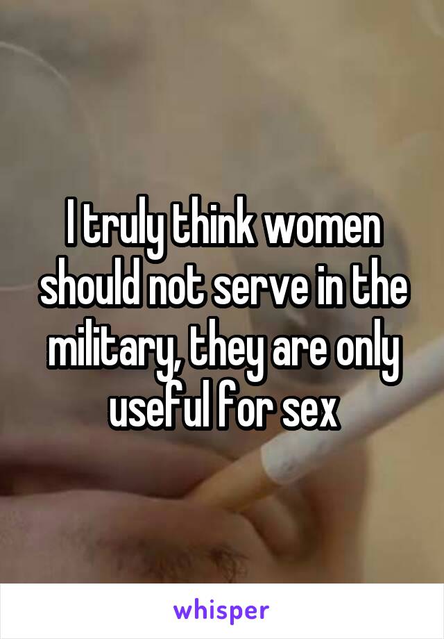 I truly think women should not serve in the military, they are only useful for sex