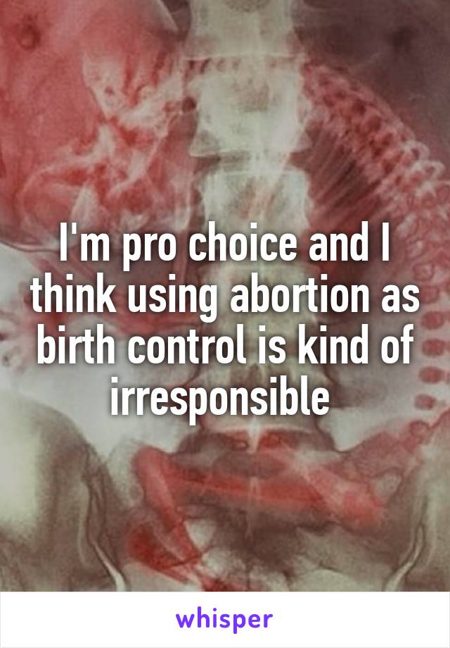 I'm pro choice and I think using abortion as birth control is kind of irresponsible 