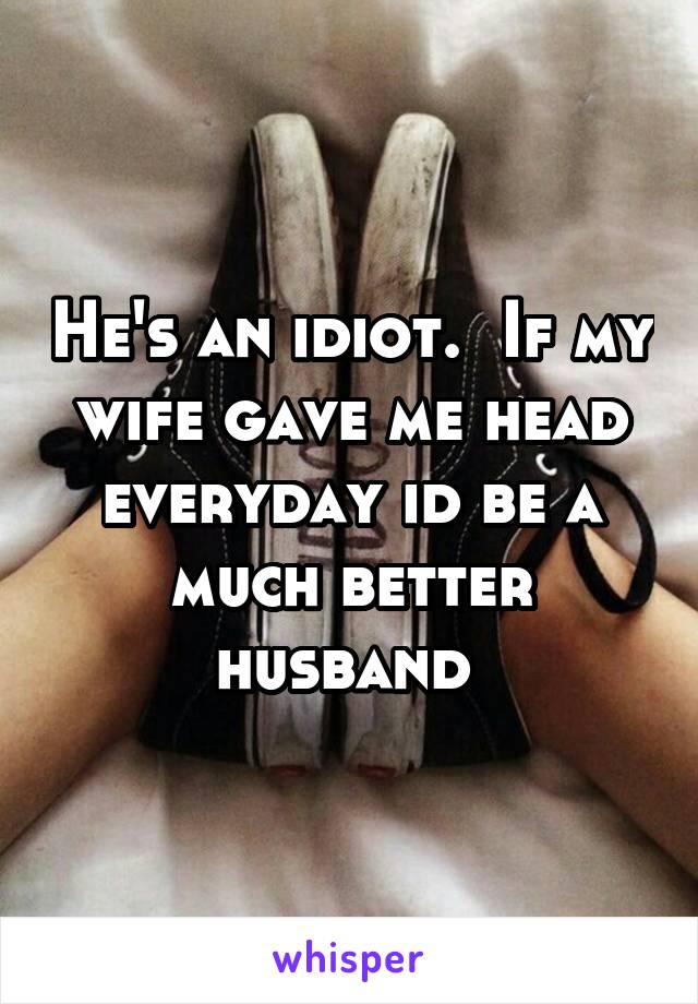 He's an idiot.  If my wife gave me head everyday id be a much better husband 