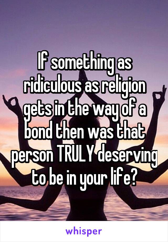 If something as ridiculous as religion gets in the way of a bond then was that person TRULY deserving to be in your life?