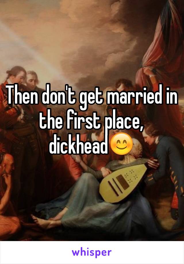 Then don't get married in the first place, dickhead😊