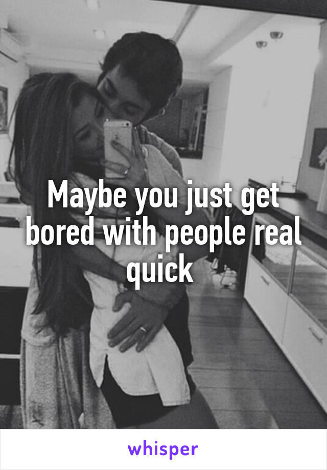 Maybe you just get bored with people real quick 