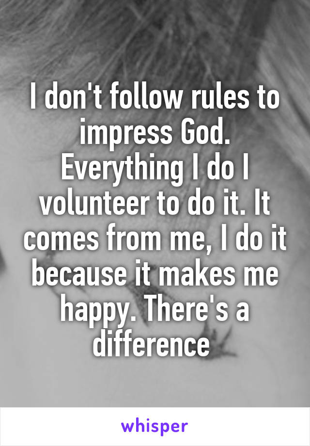 I don't follow rules to impress God. Everything I do I volunteer to do it. It comes from me, I do it because it makes me happy. There's a difference 