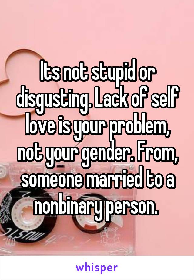 Its not stupid or disgusting. Lack of self love is your problem, not your gender. From, someone married to a nonbinary person. 