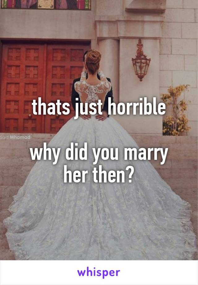 thats just horrible

why did you marry her then?