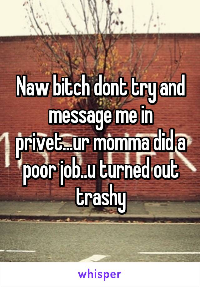 Naw bitch dont try and message me in privet...ur momma did a poor job..u turned out trashy