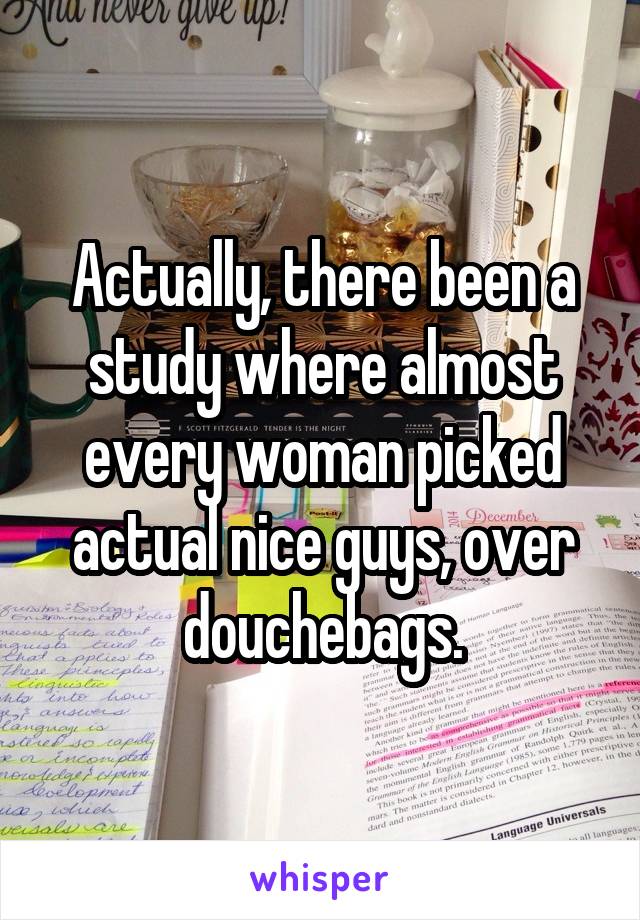 Actually, there been a study where almost every woman picked actual nice guys, over douchebags.